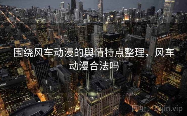 围绕风车动漫的舆情特点整理，风车动漫合法吗