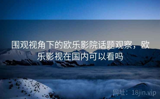 围观视角下的欧乐影院话题观察，欧乐影视在国内可以看吗