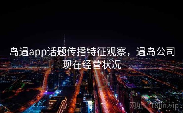 岛遇app话题传播特征观察，遇岛公司现在经营状况