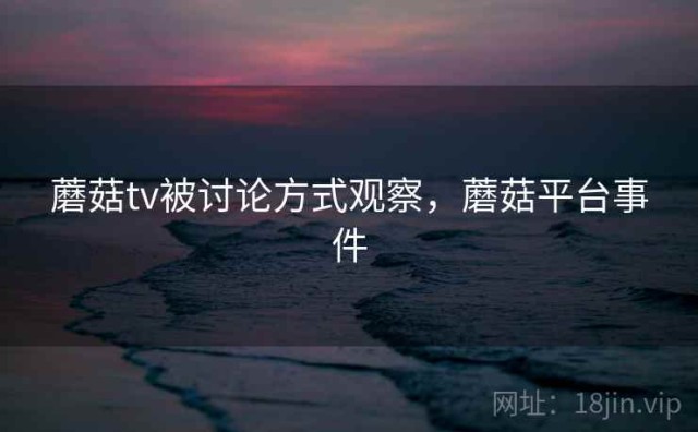 蘑菇tv被讨论方式观察，蘑菇平台事件