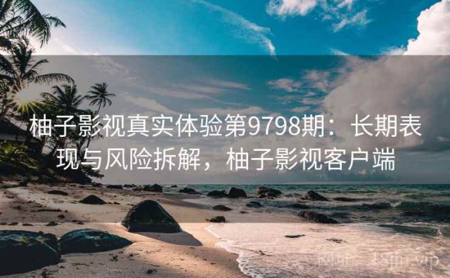 柚子影视真实体验第9798期：长期表现与风险拆解，柚子影视客户端