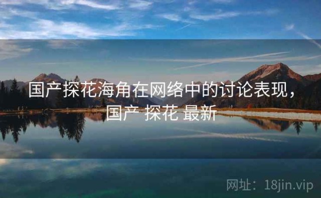 国产探花海角在网络中的讨论表现，国产 探花 最新