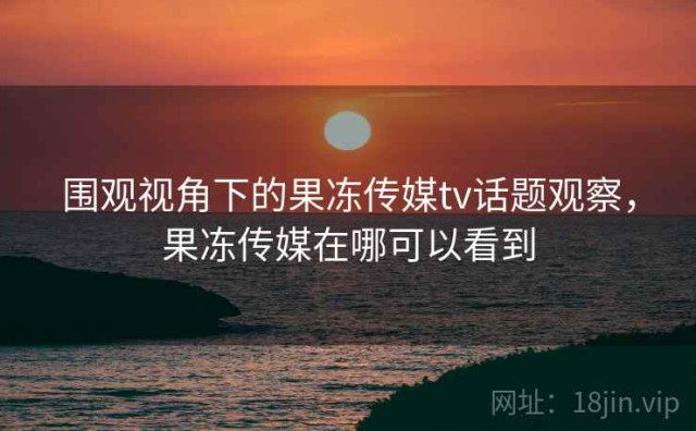 围观视角下的果冻传媒tv话题观察，果冻传媒在哪可以看到