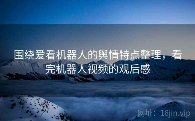 围绕爱看机器人的舆情特点整理，看完机器人视频的观后感