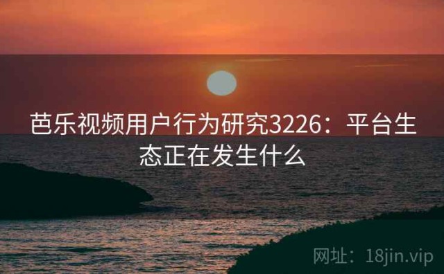 芭乐视频用户行为研究3226：平台生态正在发生什么
