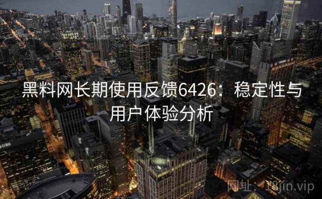 黑料网长期使用反馈6426：稳定性与用户体验分析
