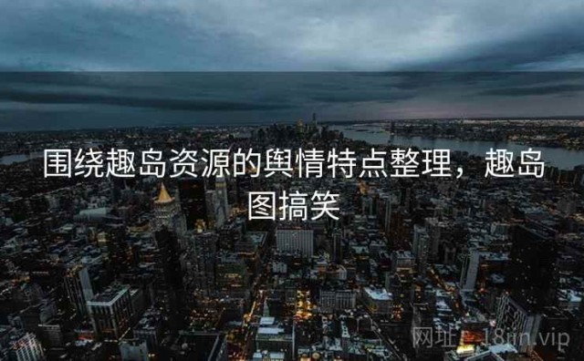 围绕趣岛资源的舆情特点整理，趣岛图搞笑