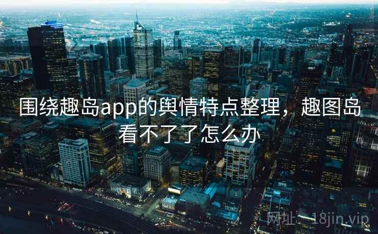 围绕趣岛app的舆情特点整理，趣图岛看不了了怎么办