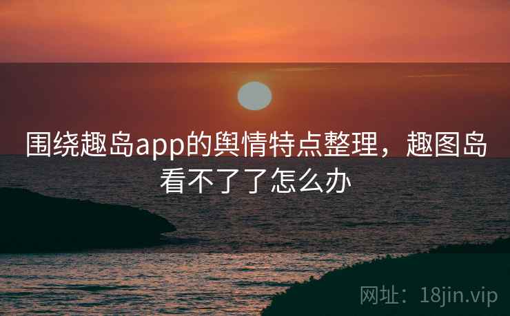 围绕趣岛app的舆情特点整理,趣图岛看不了了怎么办 围绕趣岛app的舆情特点整理,趣图岛看不了了怎么办