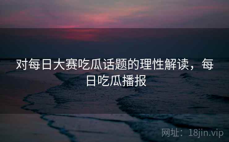 对每日大赛吃瓜话题的理性解读，每日吃瓜播报