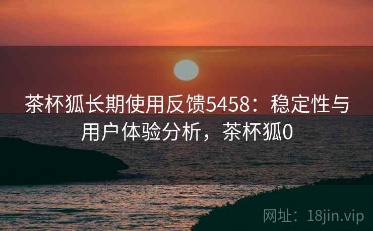 茶杯狐长期使用反馈5458：稳定性与用户体验分析，茶杯狐0