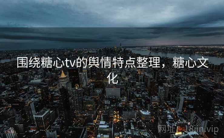 围绕糖心tv的舆情特点整理，糖心文化