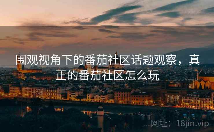 围观视角下的番茄社区话题观察，真正的番茄社区怎么玩