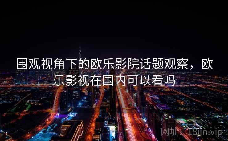 围观视角下的欧乐影院话题观察,欧乐影视在国内可以看吗 围观视角下的欧乐影院话题观察,欧乐影视在国内可以看吗