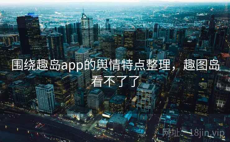 围绕趣岛app的舆情特点整理，趣图岛看不了了