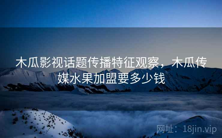 木瓜影视话题传播特征观察，木瓜传媒水果加盟要多少钱