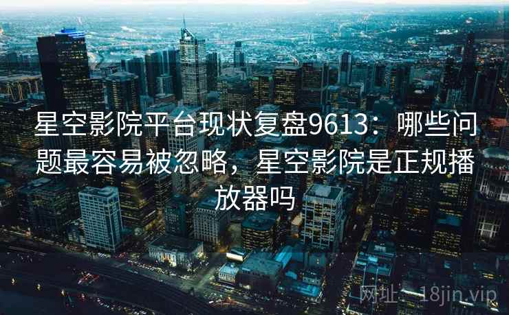 星空影院平台现状复盘9613：哪些问题最容易被忽略，星空影院是正规播放器吗