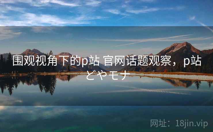 围观视角下的p站 官网话题观察，p站どやモナ