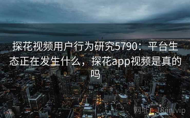 探花视频用户行为研究5790：平台生态正在发生什么，探花app视频是真的吗