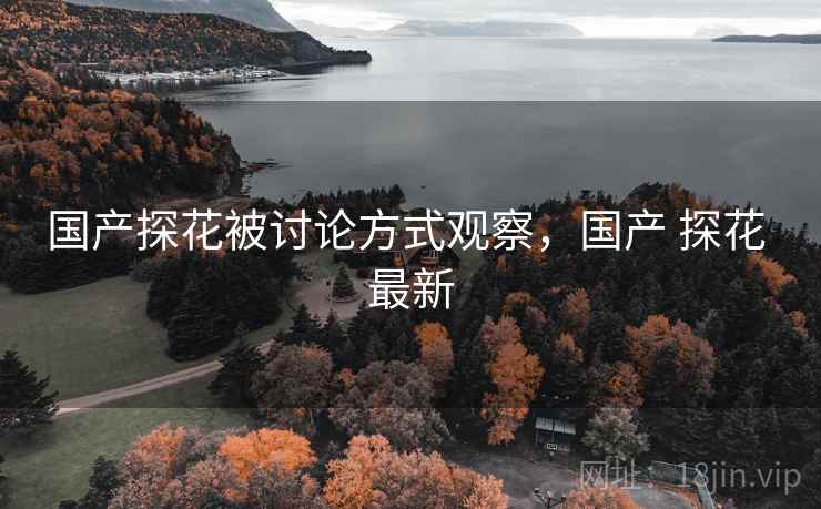 国产探花被讨论方式观察，国产 探花 最新
