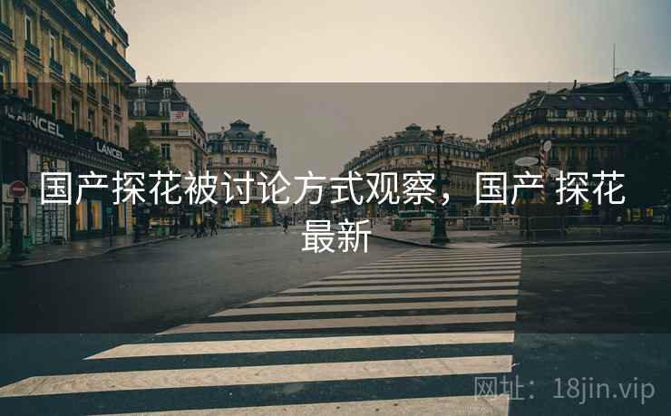 国产探花被讨论方式观察，国产 探花 最新