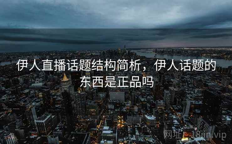 伊人直播话题结构简析，伊人话题的东西是正品吗