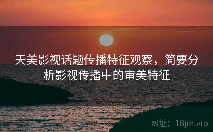 天美影视话题传播特征观察，简要分析影视传播中的审美特征
