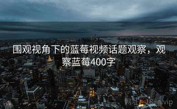 围观视角下的蓝莓视频话题观察，观察蓝莓400字