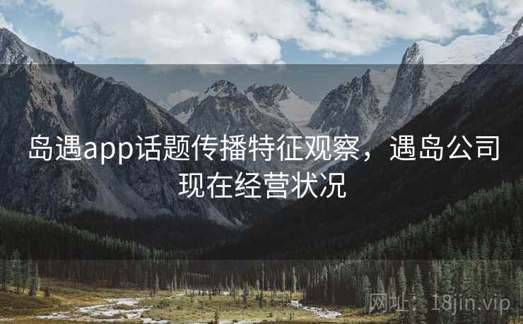 岛遇app话题传播特征观察，遇岛公司现在经营状况