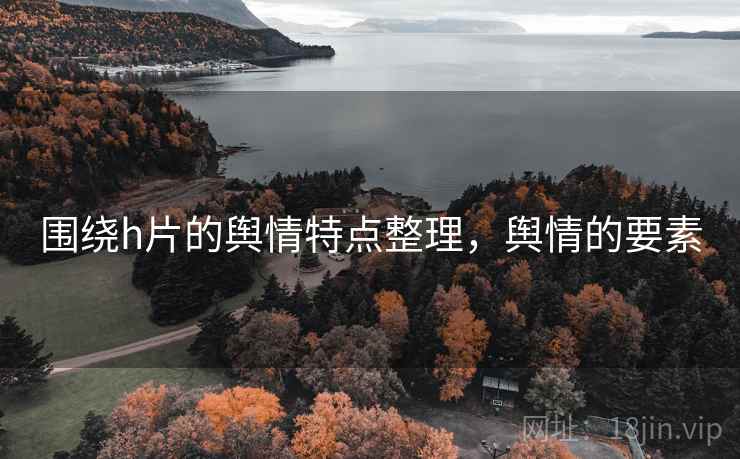 围绕h片的舆情特点整理,舆情的要素 围绕h片的舆情特点整理,舆情的要素