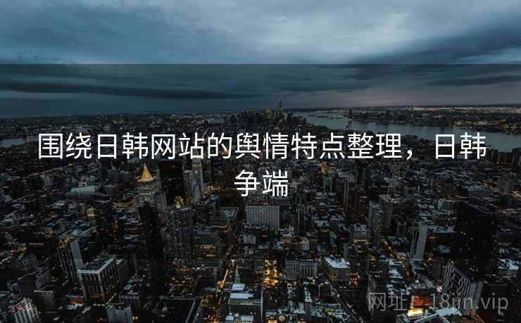 围绕日韩网站的舆情特点整理,日韩争端 围绕日韩网站的舆情特点整理,日韩争端