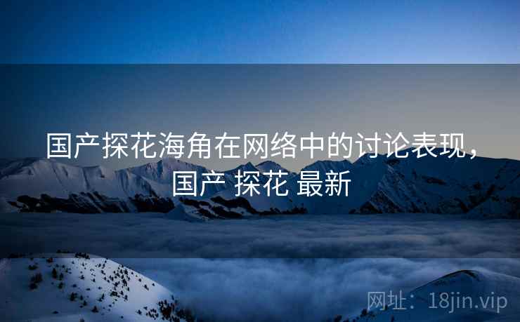 国产探花海角在网络中的讨论表现,国产 探花 最新 国产探花海角在网络中的讨论表现,国产 探花 最新