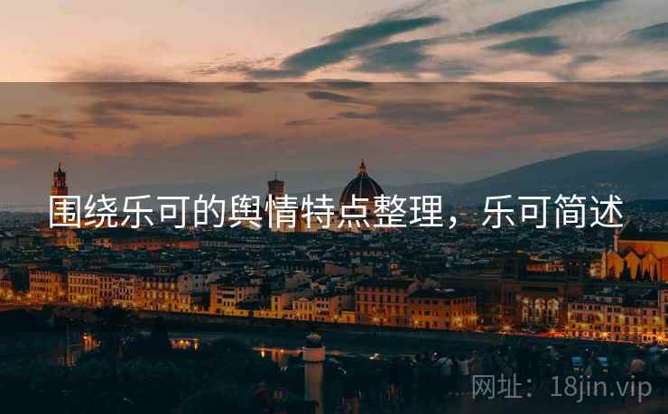 围绕乐可的舆情特点整理,乐可简述 围绕乐可的舆情特点整理,乐可简述