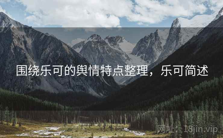围绕乐可的舆情特点整理,乐可简述 围绕乐可的舆情特点整理,乐可简述