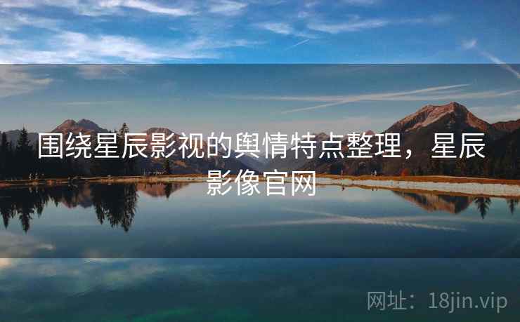 围绕星辰影视的舆情特点整理,星辰影像官网 围绕星辰影视的舆情特点整理,星辰影像官网