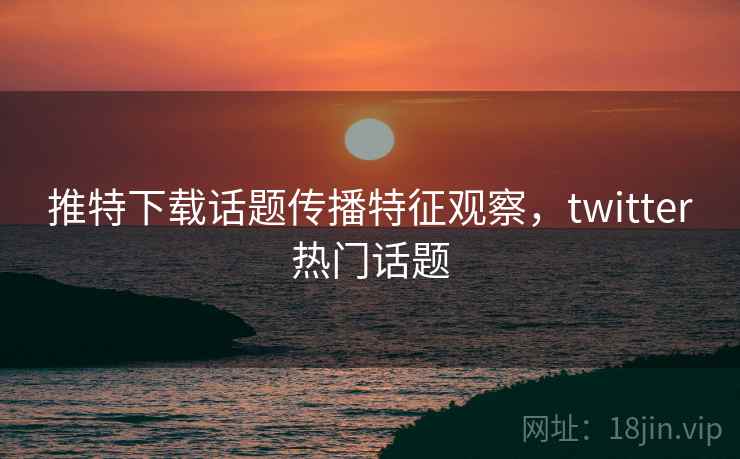 推特下载话题传播特征观察,twitter热门话题 推特下载话题传播特征观察,twitter热门话题