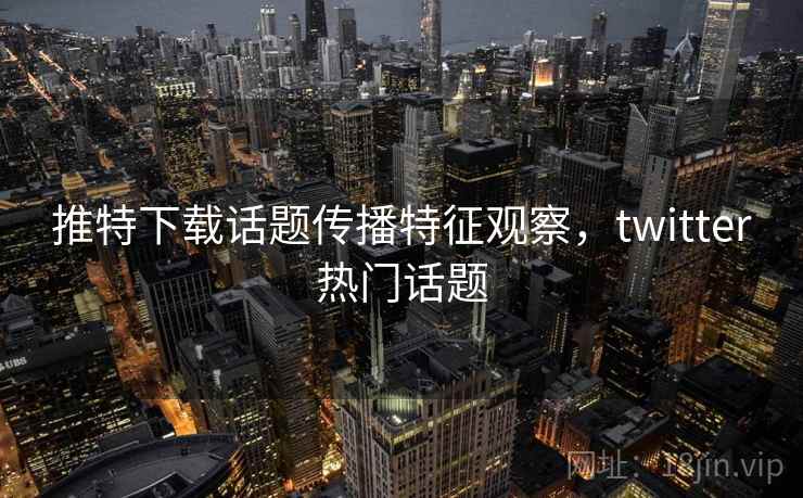 推特下载话题传播特征观察,twitter热门话题 推特下载话题传播特征观察,twitter热门话题
