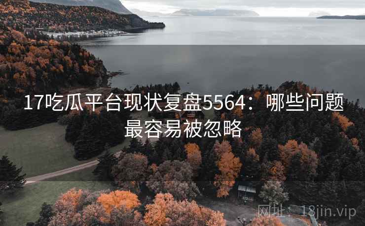17吃瓜平台现状复盘5564：哪些问题最容易被忽略