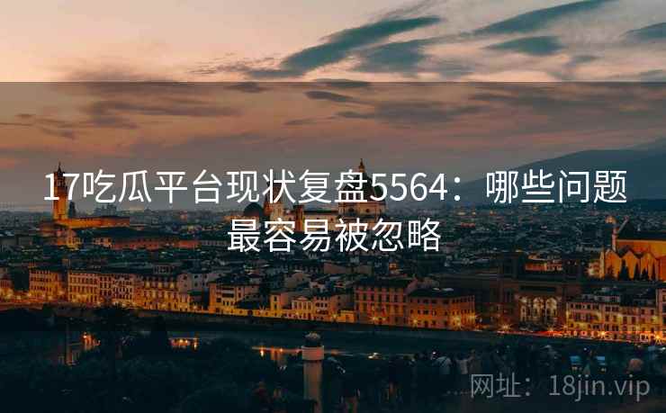 17吃瓜平台现状复盘5564：哪些问题最容易被忽略