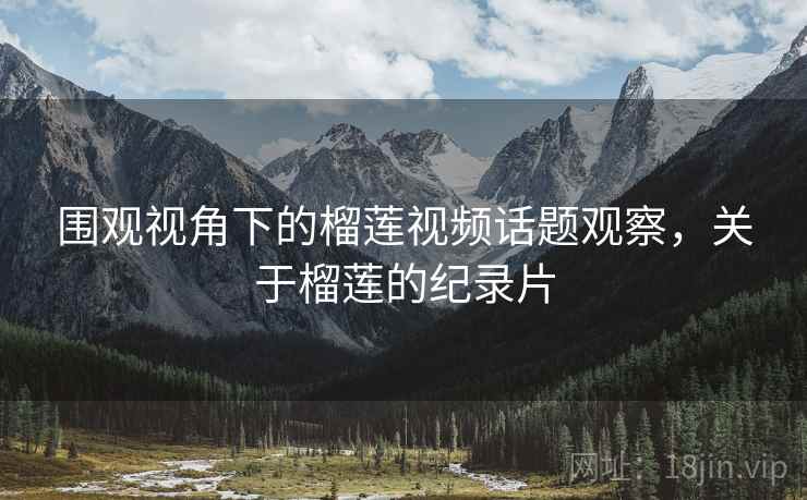 围观视角下的榴莲视频话题观察，关于榴莲的纪录片