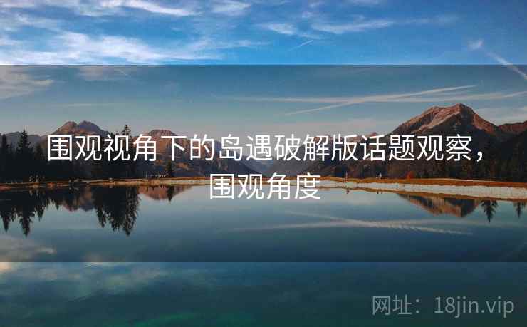 围观视角下的岛遇破解版话题观察，围观角度