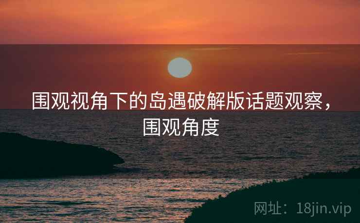 围观视角下的岛遇破解版话题观察，围观角度