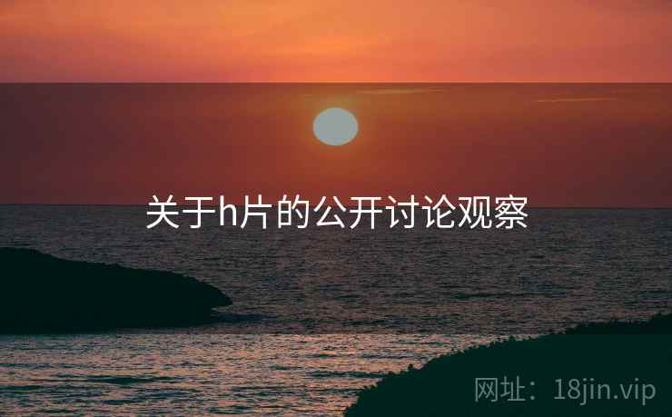 关于h片的公开讨论观察