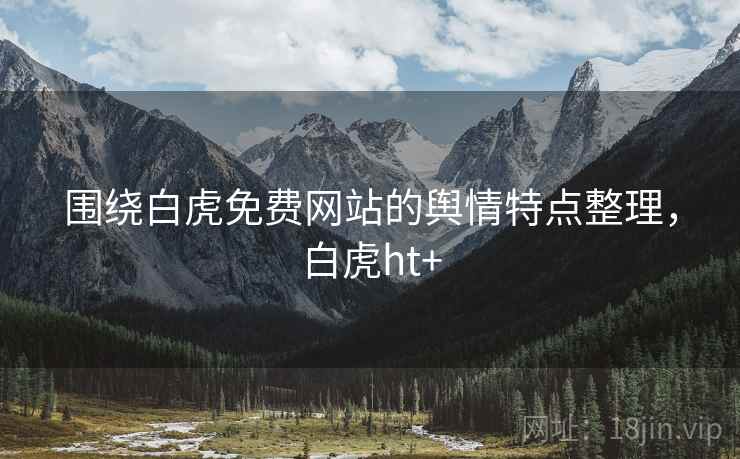 围绕白虎免费网站的舆情特点整理，白虎ht+