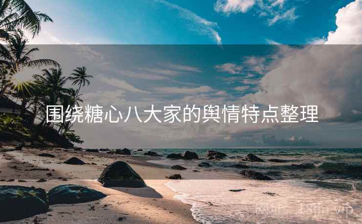 围绕糖心八大家的舆情特点整理