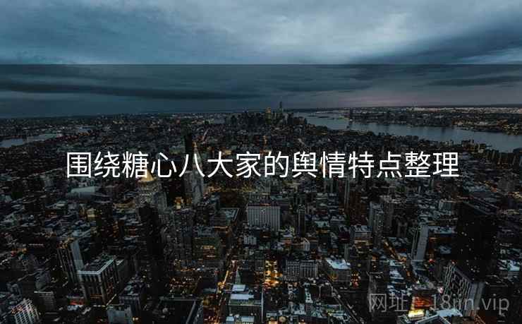 围绕糖心八大家的舆情特点整理