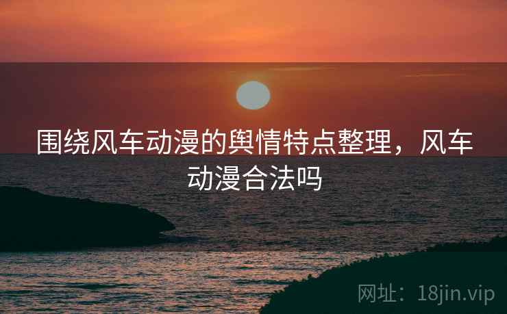 围绕风车动漫的舆情特点整理，风车动漫合法吗
