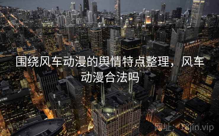 围绕风车动漫的舆情特点整理，风车动漫合法吗
