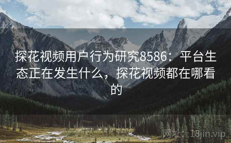 探花视频用户行为研究8586：平台生态正在发生什么，探花视频都在哪看的