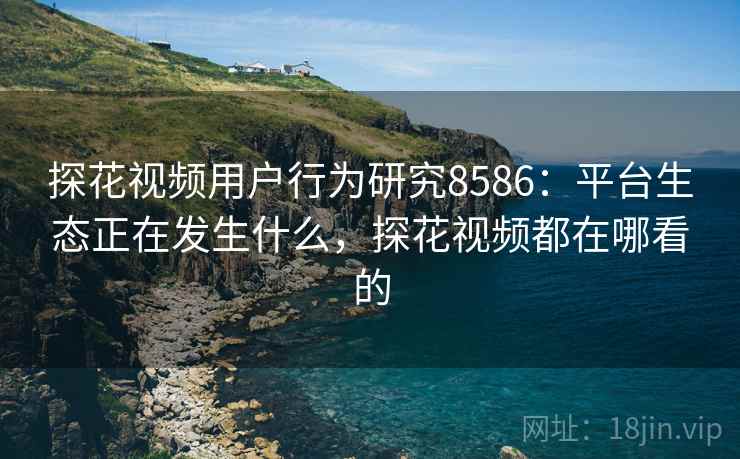探花视频用户行为研究8586：平台生态正在发生什么，探花视频都在哪看的